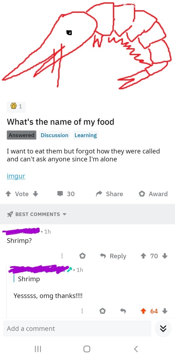 angle - 1 What's the name of my food Answered Discussion Learning I want to eat them but forgot how they were called and can't ask anyone since I'm alone imgur Vote 30 d Award Best 3.1h Shrimp? 70 2.1h Shrimp Yesssss, omg thanks!!!! 0 64 Add a comment Iii