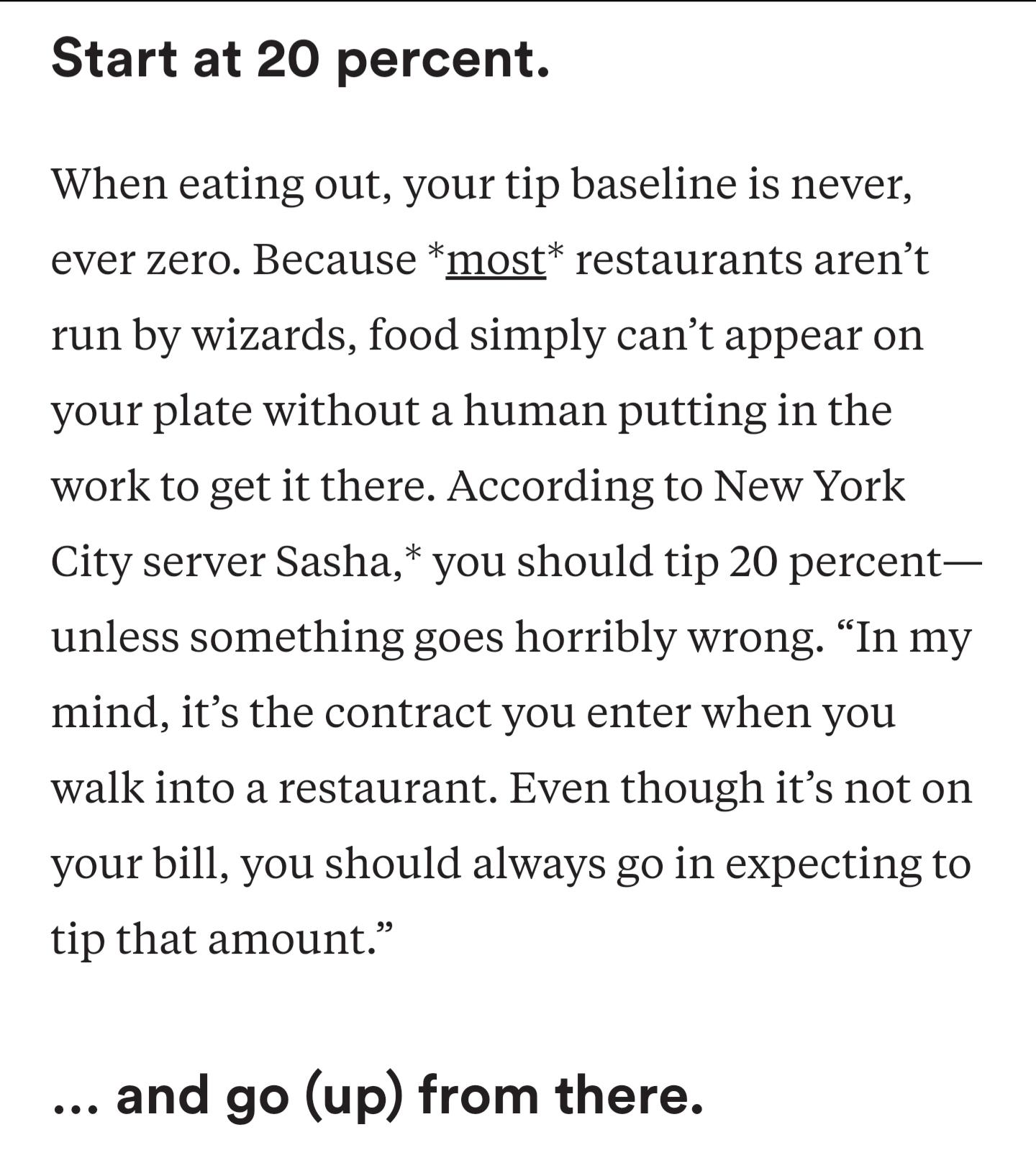 Start at 20 percent. When eating out, your tip baseline is never, ever zero. Because most restaurants aren't run by wizards, food simply can't appear on your plate without a human putting in the work to get it there. According to New York City server…