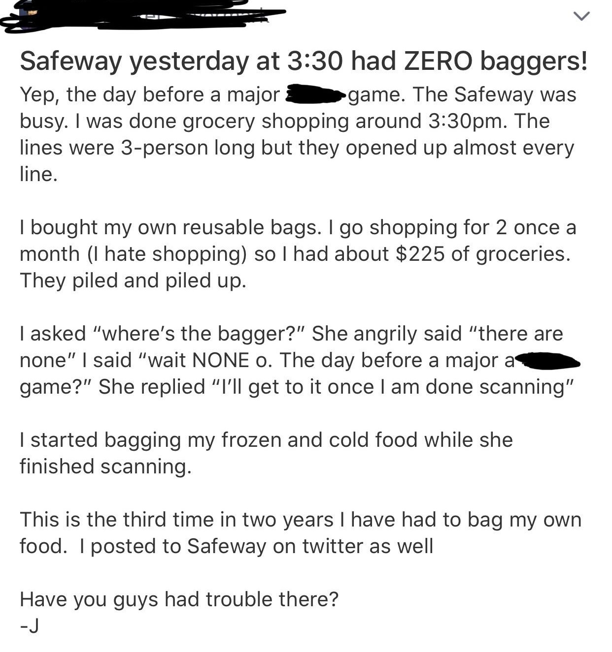angle - Safeway yesterday at had Zero baggers! Yep, the day before a major game. The Safeway was busy. I was done grocery shopping around pm. The lines were 3person long but they opened up almost every line. I bought my own reusable bags. I go shopping fo