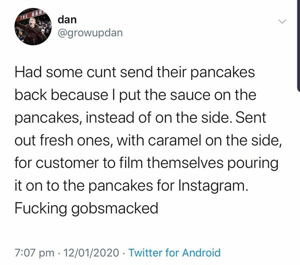 if you play meme - dan Had some cunt send their pancakes back because I put the sauce on the pancakes, instead of on the side. Sent out fresh ones, with caramel on the side, for customer to film themselves pouring it on to the pancakes for Instagram. Fuck