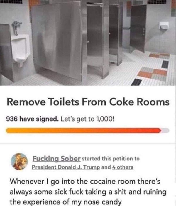 remove toilets from coke rooms - Remove Toilets From Coke Rooms 936 have signed. Let's get to 1,000! Fucking Sober started this petition to President Donald J. Trump and 4 others Whenever I go into the cocaine room there's always some sick fuck taking a s