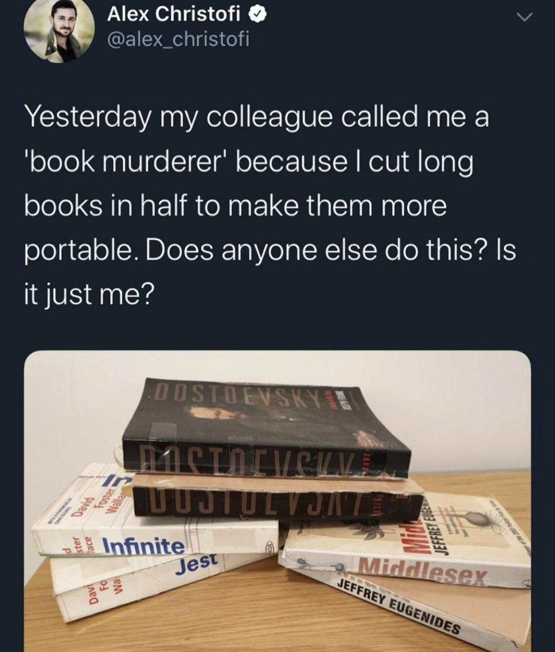 material - Alex Christofi Yesterday my colleague called me a "book murderer' because I cut long books in half to make them more portable. Does anyone else do this? Is it just me? Tistievski 11 Clicv Elz Jeffrey Euge ster Infinite Jest Middlesex Fo Davi wa