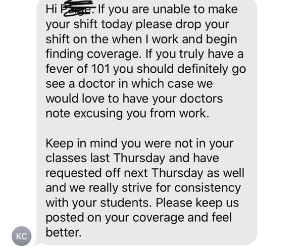 Hi Eye. If you are unable to make your shift today please drop your shift on the when I work and begin finding coverage. If you truly have a fever of 101 you should definitely go see a doctor in which case we would love to have your doctors note excusing…