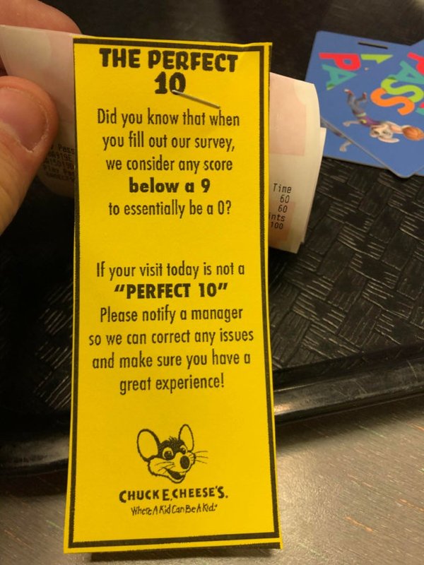 chuck e cheese - The Perfect 10 Did you know that when you fill out our survey, we consider any score below a 9 to essentially be a 0? Tine 60 60 ints 100 If your visit today is not a "Perfect 10" Please notify a manager so we can correct any issues and m