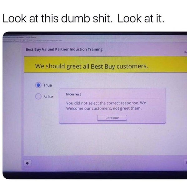 best buy greet customers - Look at this dumb shit. Look at it. Best Buy Valued Partner Induction Training We should greet all Best Buy customers. True False Incorrect You did not select the correct response. We Welcome our customers, not greet them. Conti