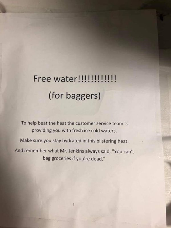 document - Free water!!!!!!!!!!!! for baggers To help beat the heat the customer service team is providing you with fresh ice cold waters. Make sure you stay hydrated in this blistering heat. And remember what Mr.Jenkins always said, "You can't bag grocer