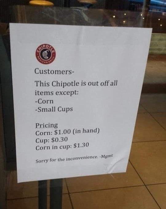 chipotle mexican grill - Customers This Chipotle is out off all items except Corn Small Cups Pricing Corn $1.00 in hand Cup $0.30 Corn in cup $1.30 Sorry for the inconvenience. Mgmt