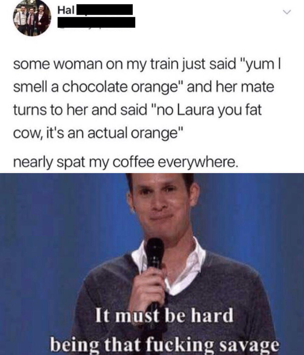 sjw memes - some woman on my train just said "yum | smell a chocolate orange" and her mate turns to her and said "no Laura you fat cow, it's an actual orange" nearly spat my coffee everywhere. It must be hard being that fucking savage