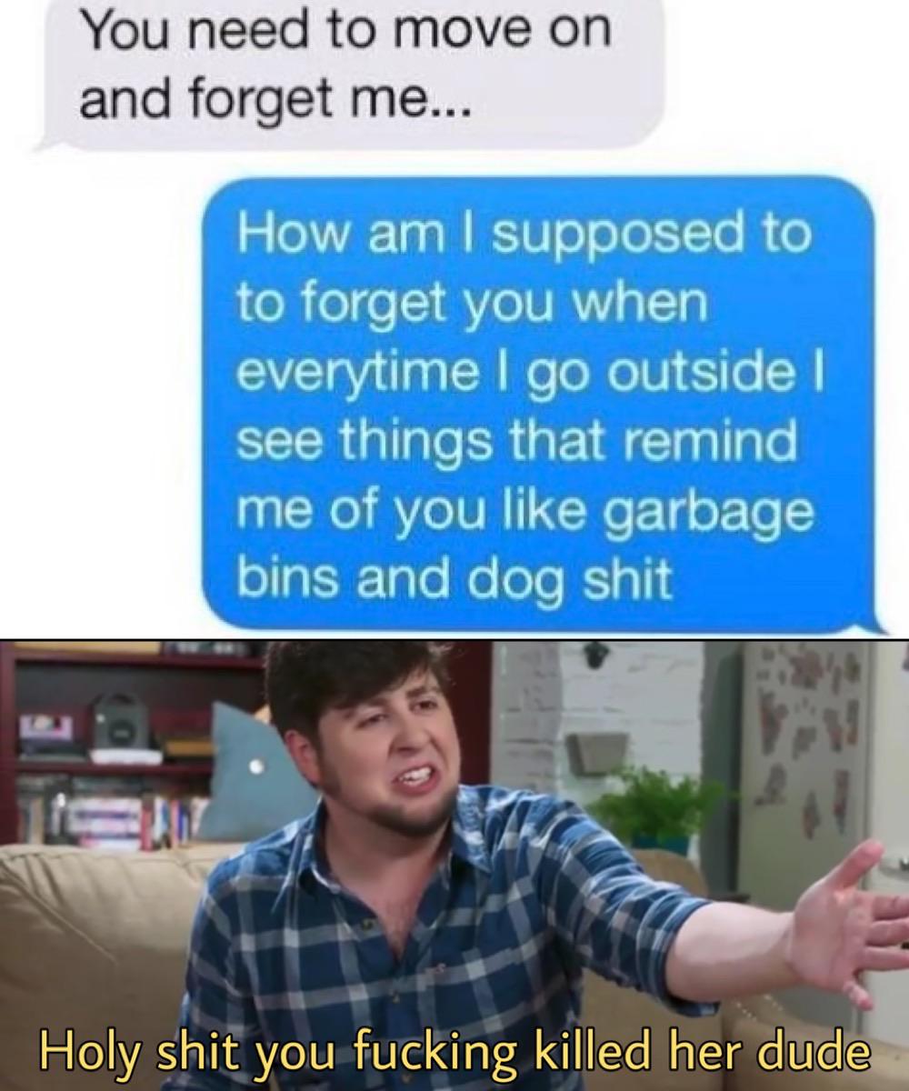 fortnite gay meme - You need to move on and forget me... How am I supposed to to forget you when everytime I go outside | see things that remind me of you garbage bins and dog shit Holy shit you fucking killed her dude