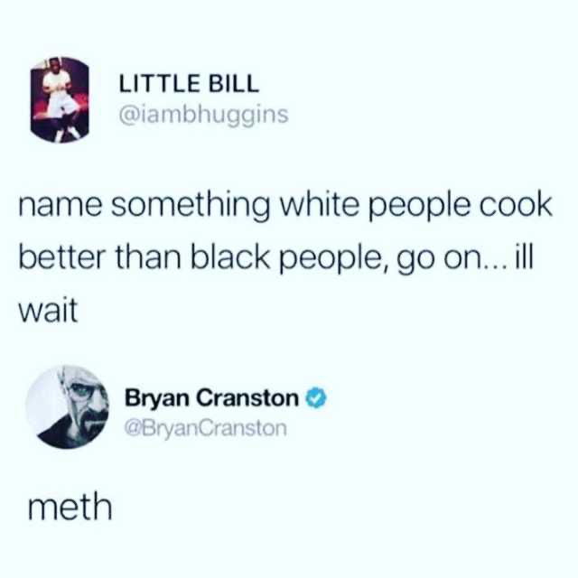 name something that white people cook better than black people - Little Bill name something white people cook better than black people, go on... ill wait Bryan Cranston Cranston meth