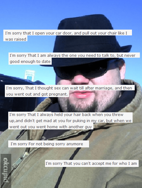 fedora guy cringe - I'm sorry that I open your car door, and pull out your chair I was raised I'm sorry That I am always the one you need to talk to, but never good enough to date I'm sorry, That I thought sex can wait till after marriage, and then you we