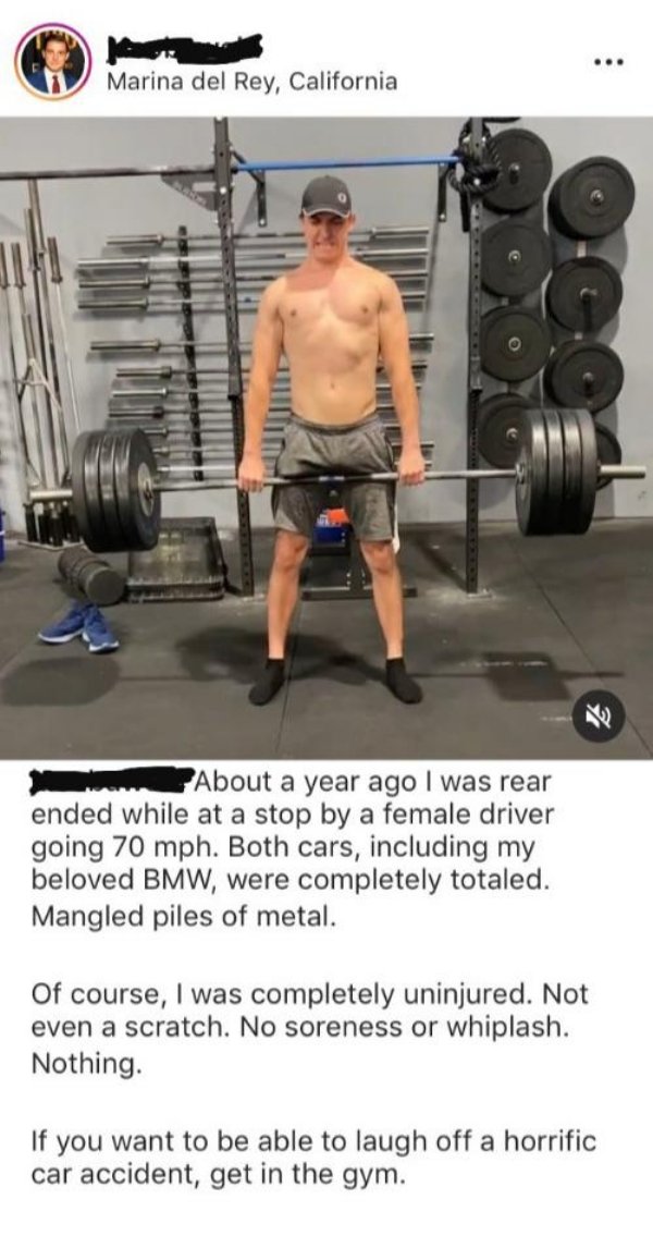 barbell - Marina del Rey, California About a year ago I was rear ended while at a stop by a female driver going 70 mph. Both cars, including my beloved Bmw, were completely totaled. Mangled piles of metal. Of course, I was completely uninjured. Not even a