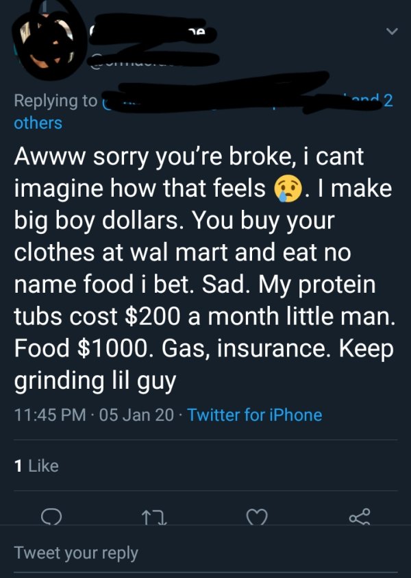 screenshot - he . and 2 others Awww sorry you're broke, i cant imagine how that feels . I make big boy dollars. You buy your clothes at wal mart and eat no name food i bet. Sad. My protein tubs cost $200 a month little man. Food $1000. Gas, insurance. Kee
