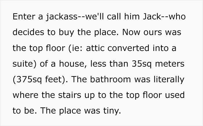 document - Enter a jackasswe'll call him Jackwho decides to buy the place. Now ours was the top floor ie attic converted into a suite of a house, less than 35sq meters 375sq feet. The bathroom was literally where the stairs up to the top floor used to be.