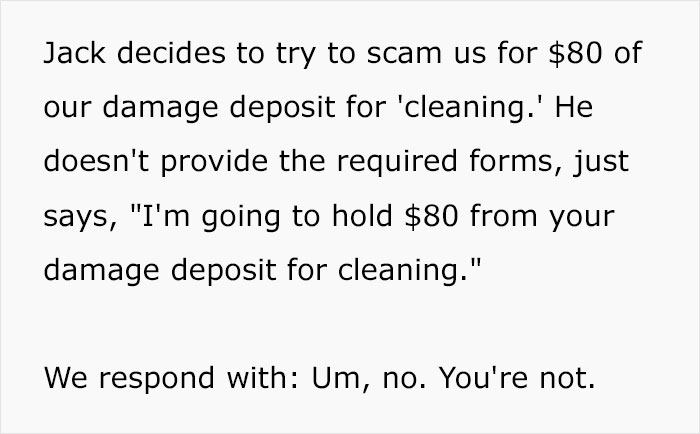 Jack decides to try to scam us for $80 of our damage deposit for 'cleaning.' He doesn't provide the required forms, just says, "I'm going to hold $80 from your damage deposit for cleaning." We respond with Um, no. You're not.
