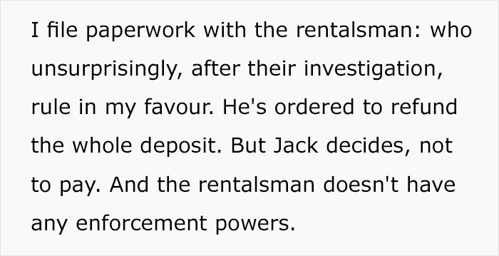 baby got back - I file paperwork with the rentalsman who unsurprisingly, after their investigation, rule in my favour. He's ordered to refund the whole deposit. But Jack decides, not to pay. And the rentalsman doesn't have any enforcement powers.