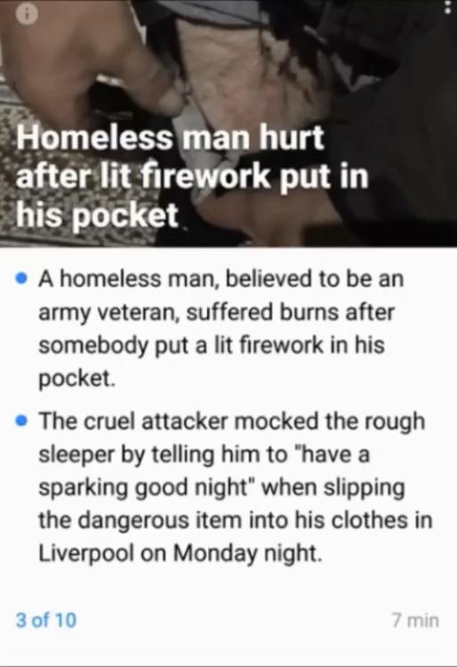 aph - Homeless man hurt after lit firework put in his pocket A homeless man, believed to be an army veteran, suffered burns after somebody put a lit firework in his pocket. The cruel attacker mocked the rough sleeper by telling him to "have a sparking goo