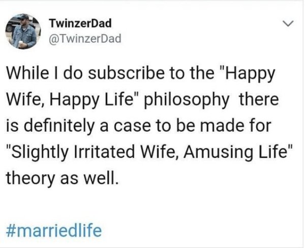 document - TwinzerDad While I do subscribe to the "Happy Wife, Happy Life" philosophy there is definitely a case to be made for "Slightly Irritated Wife, Amusing Life" theory as well.