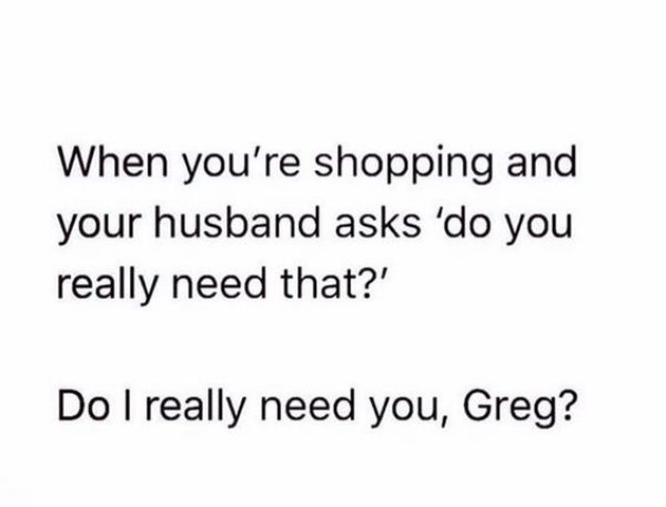 can t be with you - When you're shopping and your husband asks 'do you really need that?' Do I really need you, Greg?