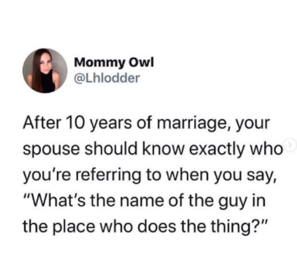 some says this made me think - Mommy Owl After 10 years of marriage, your spouse should know exactly who you're referring to when you say, "What's the name of the guy in the place who does the thing?"