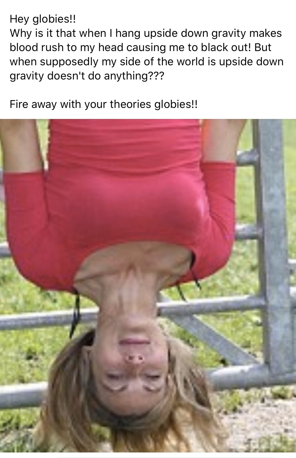 photo caption - Hey globies!! Why is it that when I hang upside down gravity makes blood rush to my head causing me to black out! But when supposedly my side of the world is upside down gravity doesn't do anything??? Fire away with your theories globies!!