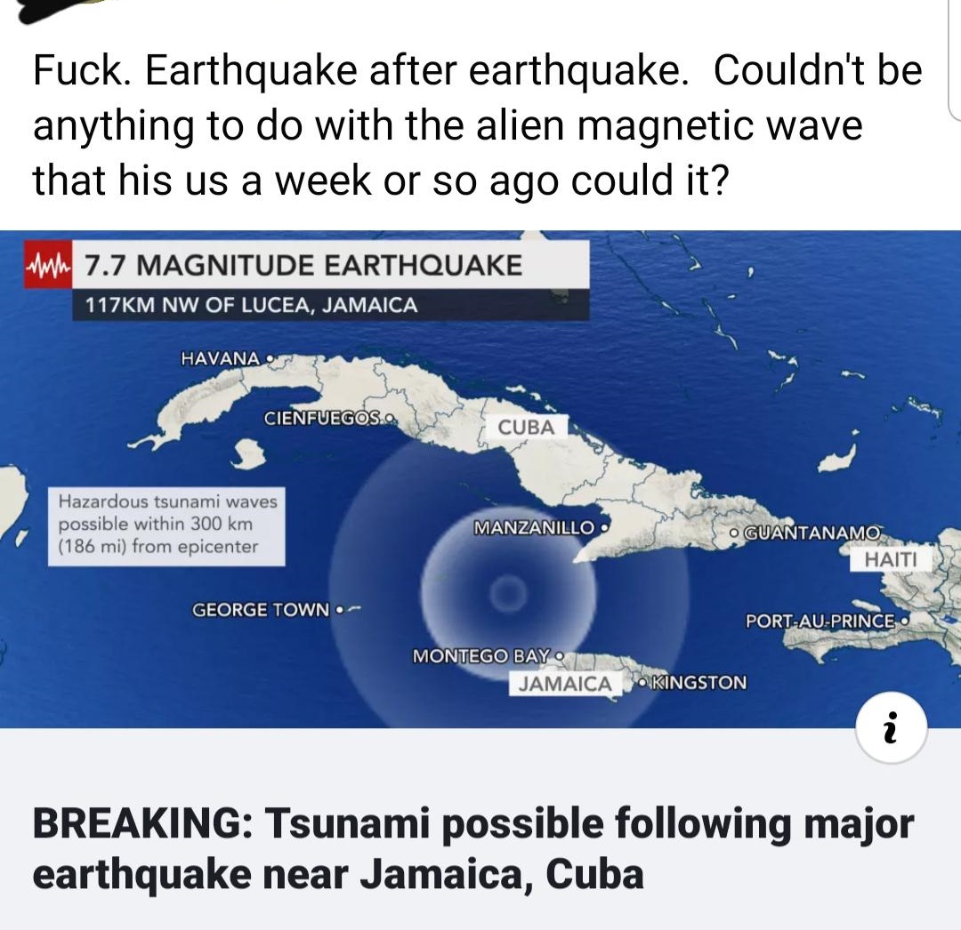 Earthquake - Fuck. Earthquake after earthquake. Couldn't be anything to do with the alien magnetic wave that his us a week or so ago could it? wh 7.7 Magnitude Earthquake M Nw Of Lucea, Jamaica Havanaot Cienfuegos. Cuba Hazardous tsunami waves possible wi