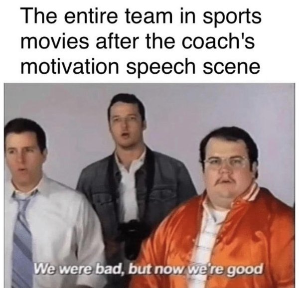 we were bad now we re good - The entire team in sports movies after the coach's motivation speech scene We were bad, but now we're good