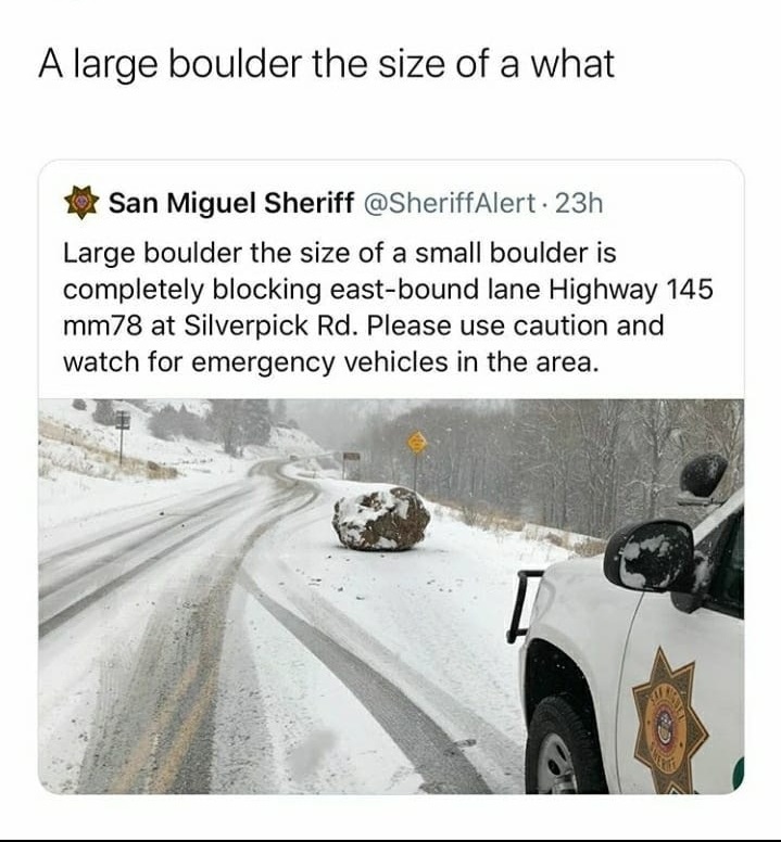 Boulder - A large boulder the size of a what San Miguel Sheriff . 23h Large boulder the size of a small boulder is completely blocking eastbound lane Highway 145 mm78 at Silverpick Rd. Please use caution and watch for emergency vehicles in the area.