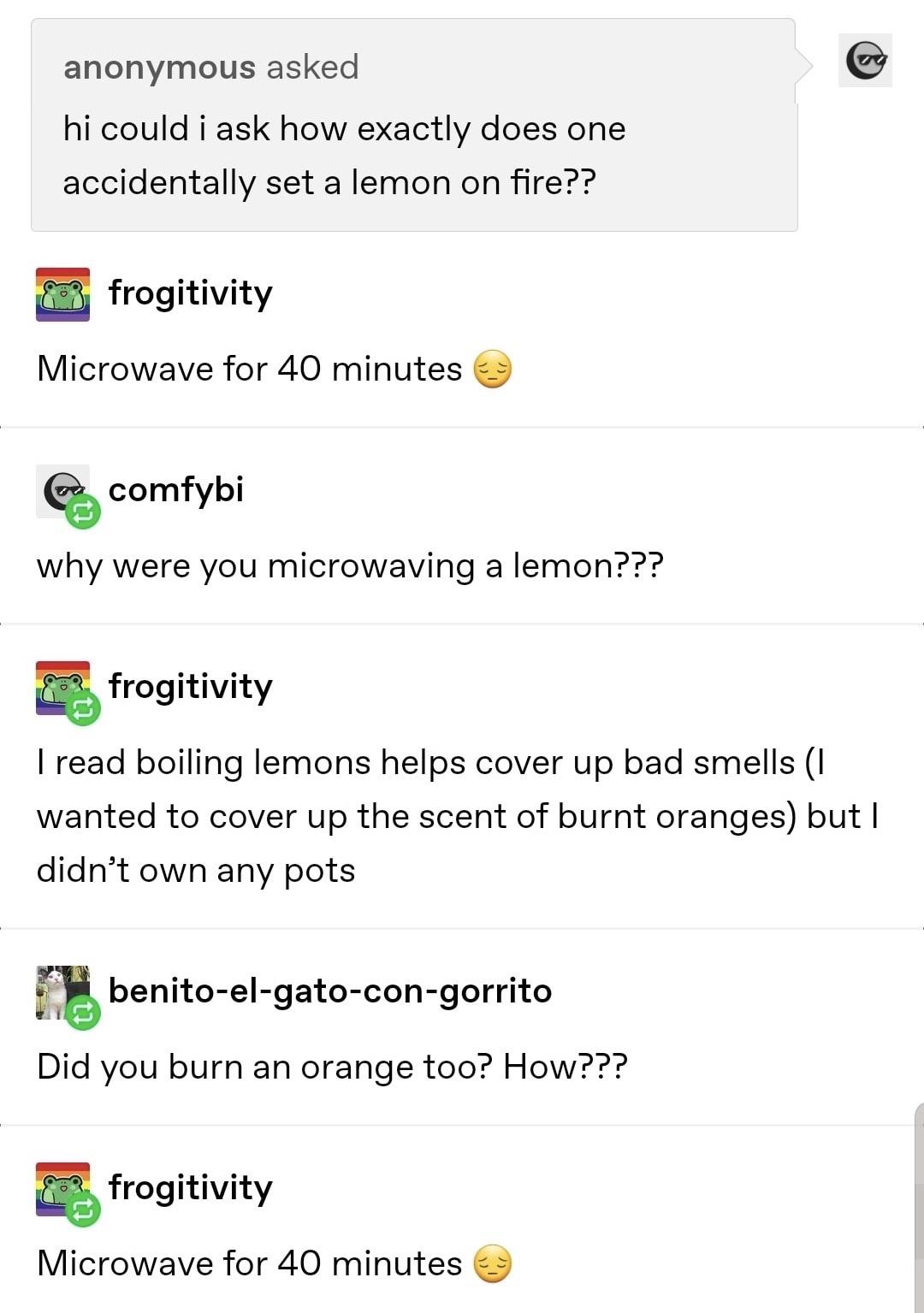 angle - anonymous asked hi could i ask how exactly does one accidentally set a lemon on fire?? frogitivity Microwave for 40 minutes Cu comfybi why were you microwaving a lemon??? frogitivity I read boiling lemons helps cover up bad smells I wanted to cove
