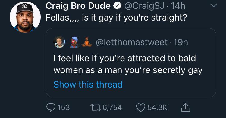 kabbalah centre - Craig Bro Dude . 14h Fellas,.., is it gay if you're straight? Da 19h I feel if you're attracted to bald women as a man you're secretly gay Show this thread 2 153 226,754 1