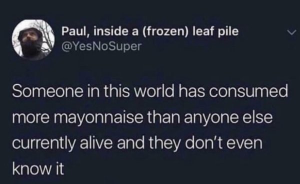 atmosphere - Paul, inside a frozen leaf pile Someone in this world has consumed more mayonnaise than anyone else currently alive and they don't even know it