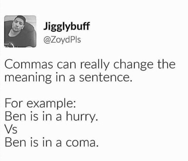commas can really change the meaning - Jigglybuff Commas can really change the meaning in a sentence. For example Ben is in a hurry. Vs Ben is in a coma.