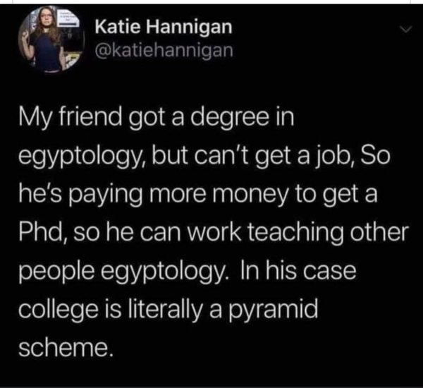 atmosphere - Katie Hannigan My friend got a degree in egyptology, but can't get a job, So he's paying more money to get a Phd, so he can work teaching other people egyptology. In his case college is literally a pyramid scheme.