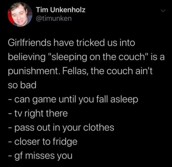 atmosphere - Tim Unkenholz Girlfriends have tricked us into believing "sleeping on the couch" is a punishment. Fellas, the couch ain't so bad can game until you fall asleep ty right there pass out in your clothes closer to fridge gf misses you
