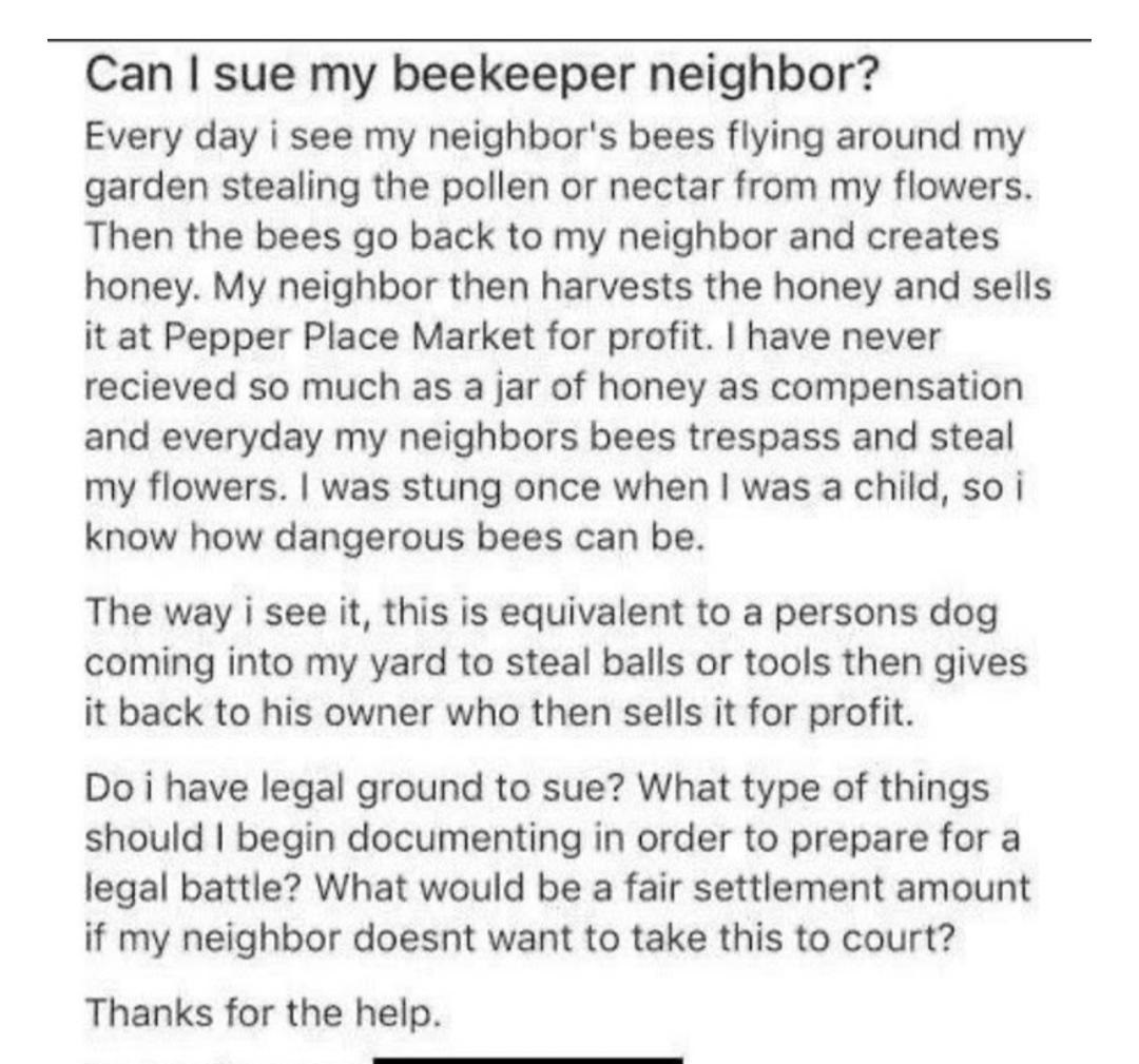 Can I sue my beekeeper neighbor? Every day i see my neighbor's bees flying around my garden stealing the pollen or nectar from my flowers. Then the bees go back to my neighbor and creates honey. My neighbor then harvests the honey and sells it at Pepper…
