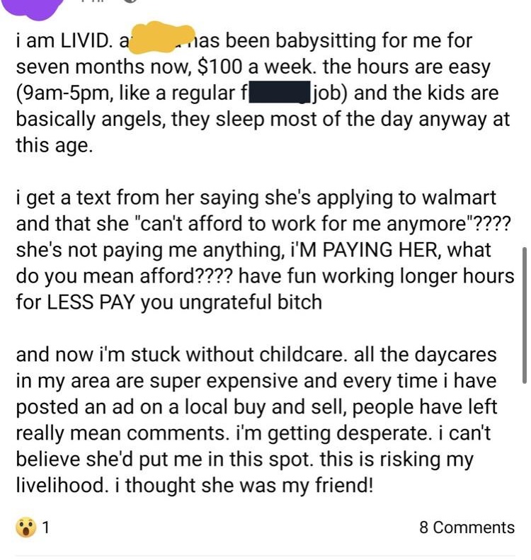 document - i am Livid. a jas been babysitting for me for seven months now, $100 a week. the hours are easy 9am5pm, a regular f j ob and the kids are basically angels, they sleep most of the day anyway at this age. i get a text from her saying she's applyi