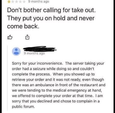 document - 9 months ago Don't bother calling for take out. They put you on hold and never come back. 9 months ago Sorry for your inconvenience. The server taking your order had a seizure while doing so and couldn't complete the process. When you showed up