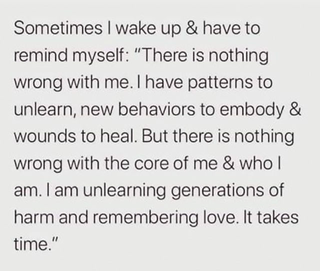 Sometimes I wake up & have to remind myself "There is nothing wrong with me. I have patterns to unlearn, new behaviors to embody & wounds to heal. But there is nothing wrong with the core of me & whol am. I am unlearning generations of harm and rememberin