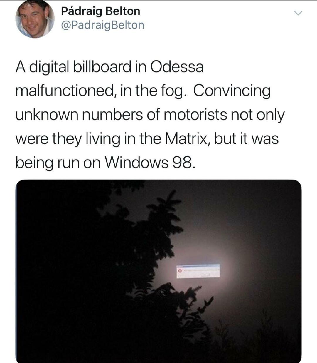 angle - Pdraig Belton A digital billboard in Odessa malfunctioned, in the fog. Convincing unknown numbers of motorists not only were they living in the Matrix, but it was being run on Windows 98.