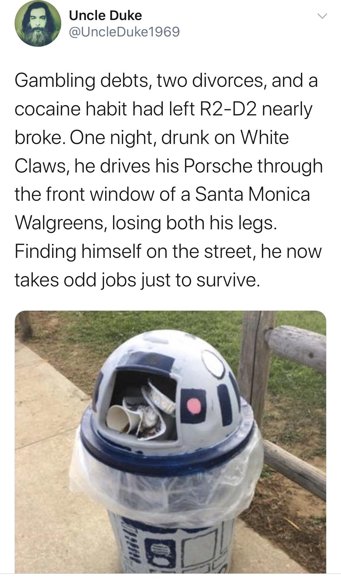 vehicle - Uncle Duke Gambling debts, two divorces, and a cocaine habit had left R2D2 nearly broke. One night, drunk on White Claws, he drives his Porsche through the front window of a Santa Monica Walgreens, losing both his legs. Finding himself on the st