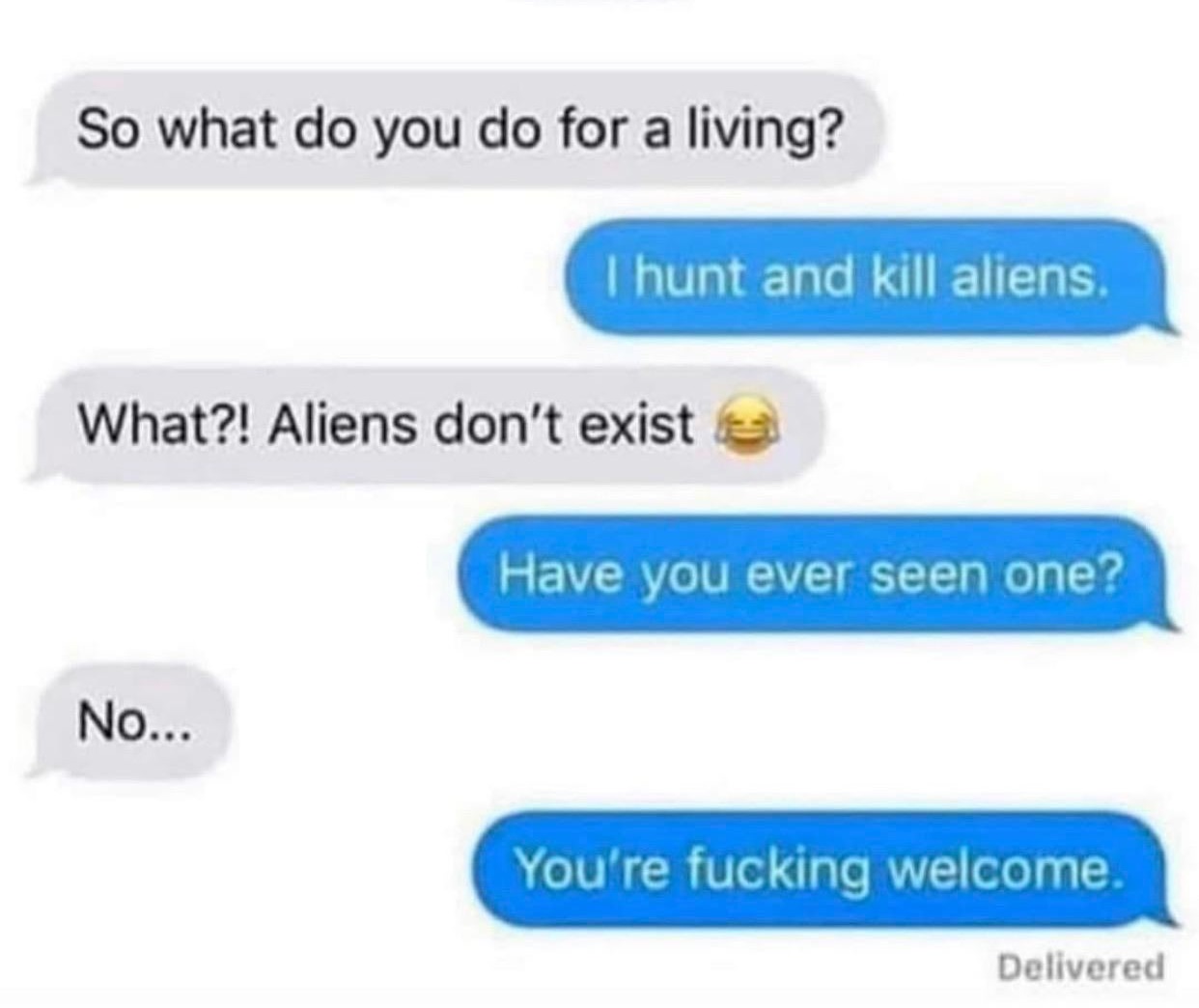 material - So what do you do for a living? I hunt and kill aliens. What?! Aliens don't exist Have you ever seen one? No... You're fucking welcome. Delivered