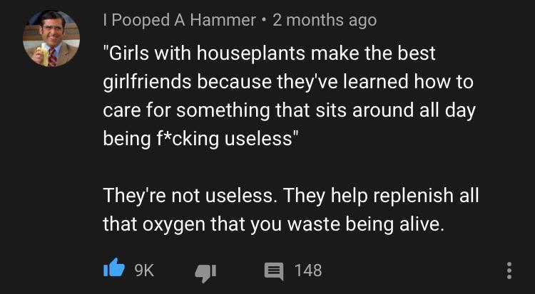 atmosphere - I Pooped A Hammer 2 months ago "Girls with houseplants make the best girlfriends because they've learned how to care for something that sits around all day being fcking useless" They're not useless. They help replenish all that oxygen that yo