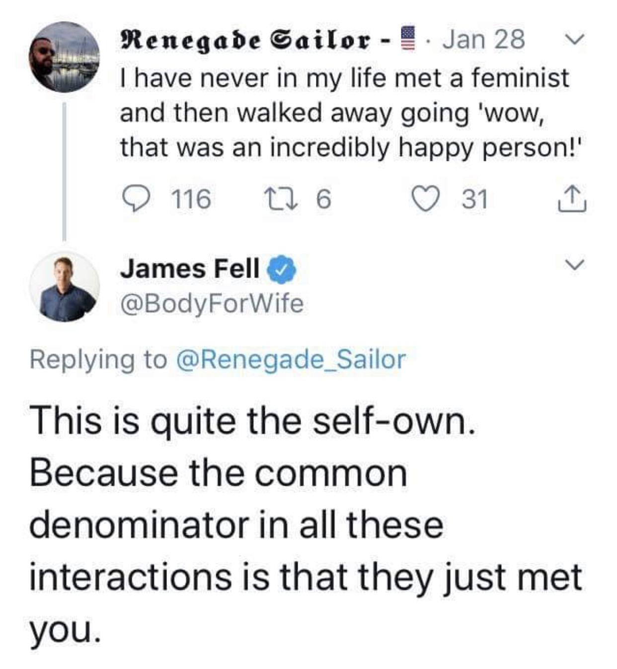 love - Renegade Sailor Jan 28 v I have never in my life met a feminist and then walked away going 'wow, that was an incredibly happy person! 116 22 6 31 1 James Fell This is quite the selfown. Because the common denominator in all these interactions is th