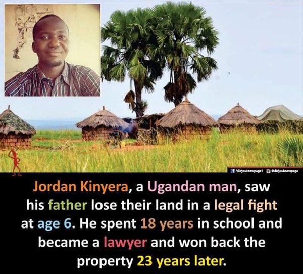 Uganda - didyouknowpapel Doddonospace Jordan Kinyera, a Ugandan man, saw his father lose their land in a legal fight at age 6. He spent 18 years in school and became a lawyer and won back the property 23 years later.