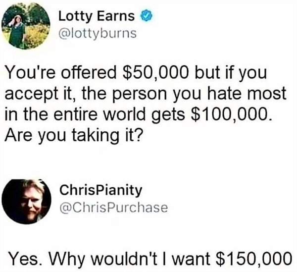 depression memes - Lotty Earns You're offered $50,000 but if you accept it, the person you hate most in the entire world gets $100,000. Are you taking it? ChrisPianity Yes. Why wouldn't I want $150,000