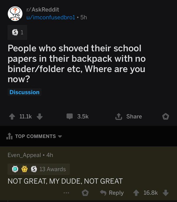 screenshot - rAskReddit uimconfusedbrol 5h 31 People who shoved their school papers in their backpack with no binderfolder etc, Where are you now? Discussion 4 1 1 o .I. Top Even_Appeal 4h 0 3 13 Awards Not Great, My Dude, Not Great