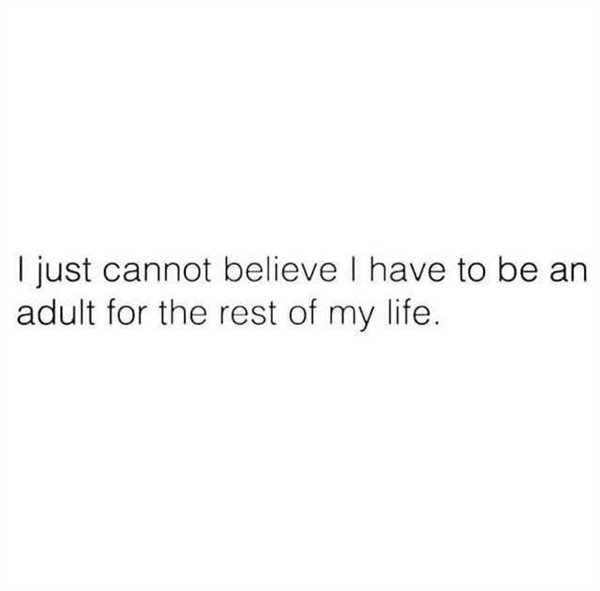 I just cannot believe I have to be an adult for the rest of my life.