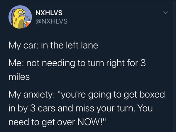 presentation - e Nxhlvs My car in the left lane Me not needing to turn right for 3 miles My anxiety "you're going to get boxed in by 3 cars and miss your turn. You need to get over Now!"