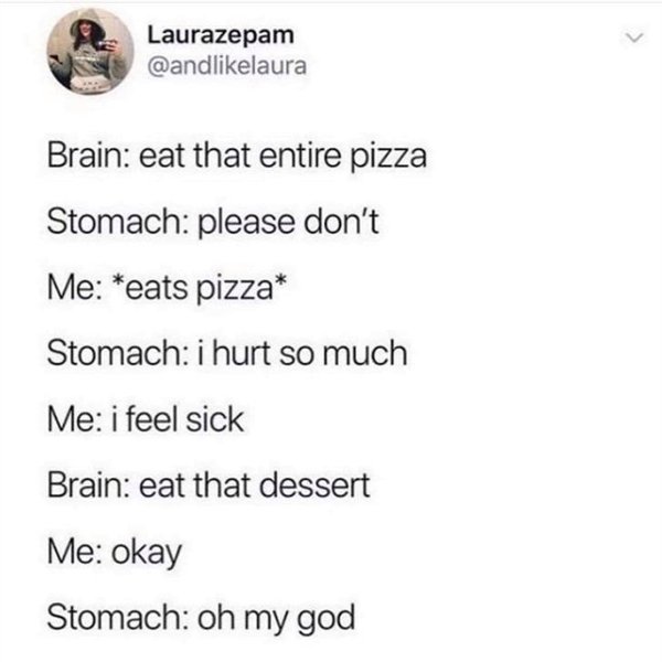 document - Laura Laurazepam Brain eat that entire pizza Stomach please don't Me eats pizza Stomach i hurt so much Me i feel sick Brain eat that dessert Me okay Stomach oh my god