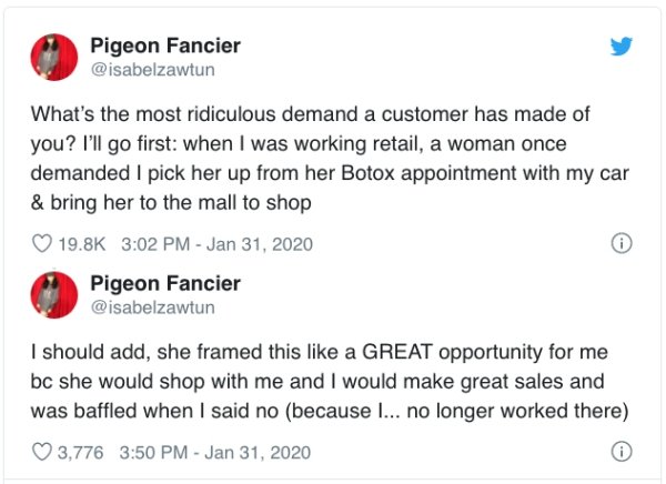 document - Pigeon Fancier What's the most ridiculous demand a customer has made of you? I'll go first when I was working retail, a woman once demanded I pick her up from her Botox appointment with my car & bring her to the mall to shop Pigeon Fancier I sh